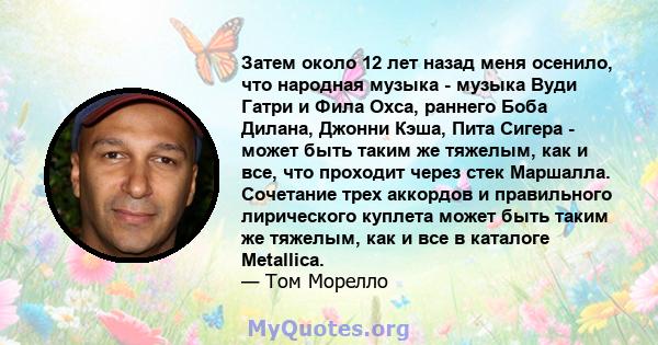 Затем около 12 лет назад меня осенило, что народная музыка - музыка Вуди Гатри и Фила Охса, раннего Боба Дилана, Джонни Кэша, Пита Сигера - может быть таким же тяжелым, как и все, что проходит через стек Маршалла.