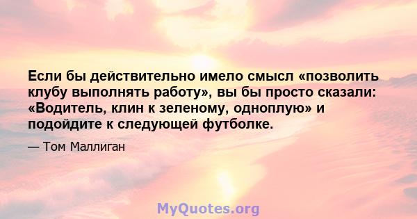 Если бы действительно имело смысл «позволить клубу выполнять работу», вы бы просто сказали: «Водитель, клин к зеленому, одноплую» и подойдите к следующей футболке.