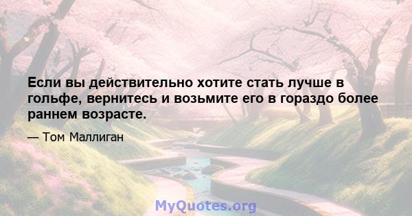 Если вы действительно хотите стать лучше в гольфе, вернитесь и возьмите его в гораздо более раннем возрасте.