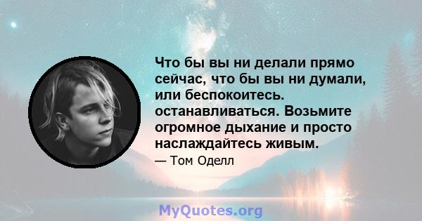 Что бы вы ни делали прямо сейчас, что бы вы ни думали, или беспокоитесь. останавливаться. Возьмите огромное дыхание и просто наслаждайтесь живым.