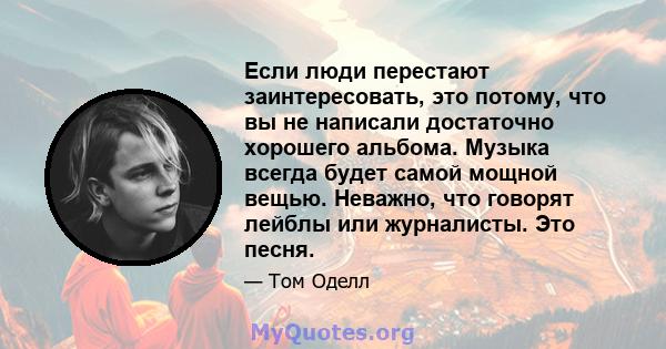 Если люди перестают заинтересовать, это потому, что вы не написали достаточно хорошего альбома. Музыка всегда будет самой мощной вещью. Неважно, что говорят лейблы или журналисты. Это песня.