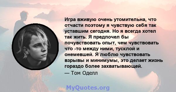 Игра вживую очень утомительна, что отчасти поэтому я чувствую себя так уставшим сегодня. Но я всегда хотел так жить. Я предпочел бы почувствовать опыт, чем чувствовать что -то между ними, тусклой и онемевшей. Я люблю