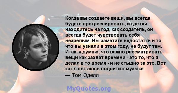 Когда вы создаете вещи, вы всегда будете прогрессировать, и где вы находитесь на год, как создатель, он всегда будет чувствовать себя незрелым. Вы заметите недостатки и то, что вы узнали в этом году, не будут там. Итак, 