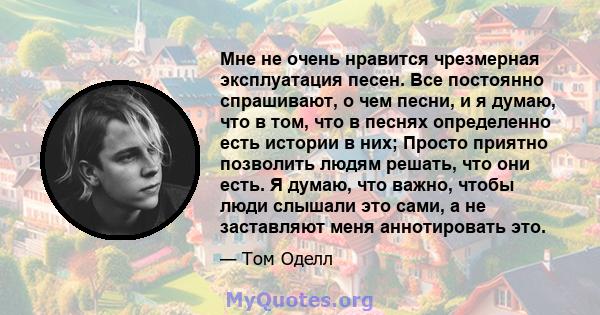 Мне не очень нравится чрезмерная эксплуатация песен. Все постоянно спрашивают, о чем песни, и я думаю, что в том, что в песнях определенно есть истории в них; Просто приятно позволить людям решать, что они есть. Я