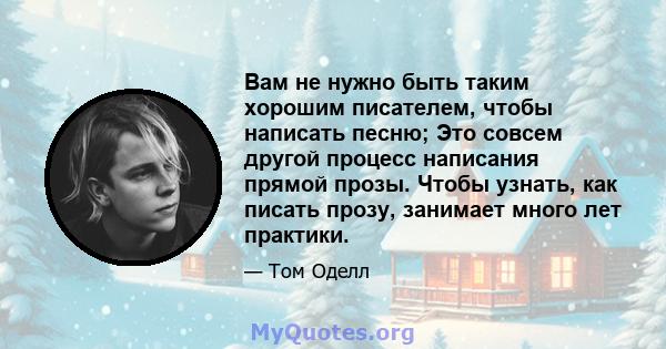 Вам не нужно быть таким хорошим писателем, чтобы написать песню; Это совсем другой процесс написания прямой прозы. Чтобы узнать, как писать прозу, занимает много лет практики.