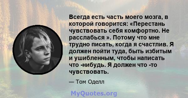 Всегда есть часть моего мозга, в которой говорится: «Перестань чувствовать себя комфортно. Не расслабься ». Потому что мне трудно писать, когда я счастлив. Я должен пойти туда, быть избитым и ушибленным, чтобы написать