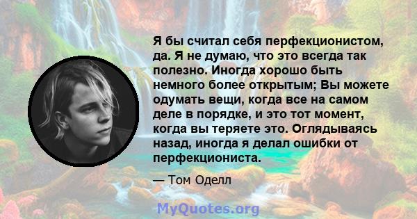 Я бы считал себя перфекционистом, да. Я не думаю, что это всегда так полезно. Иногда хорошо быть немного более открытым; Вы можете одумать вещи, когда все на самом деле в порядке, и это тот момент, когда вы теряете это. 