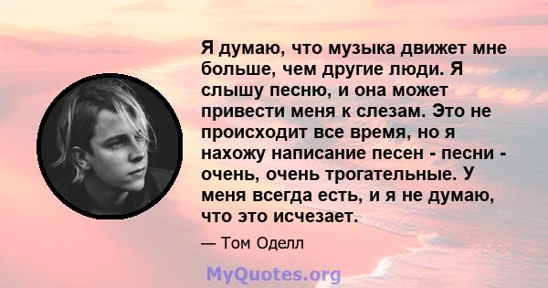 Я думаю, что музыка движет мне больше, чем другие люди. Я слышу песню, и она может привести меня к слезам. Это не происходит все время, но я нахожу написание песен - песни - очень, очень трогательные. У меня всегда