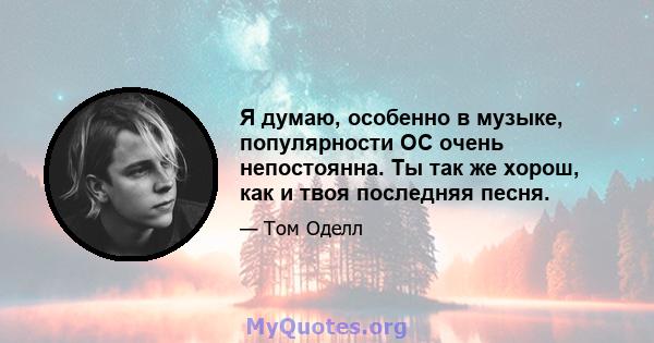 Я думаю, особенно в музыке, популярности ОС очень непостоянна. Ты так же хорош, как и твоя последняя песня.