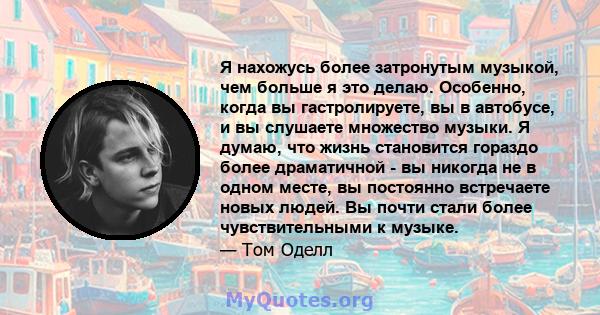 Я нахожусь более затронутым музыкой, чем больше я это делаю. Особенно, когда вы гастролируете, вы в автобусе, и вы слушаете множество музыки. Я думаю, что жизнь становится гораздо более драматичной - вы никогда не в