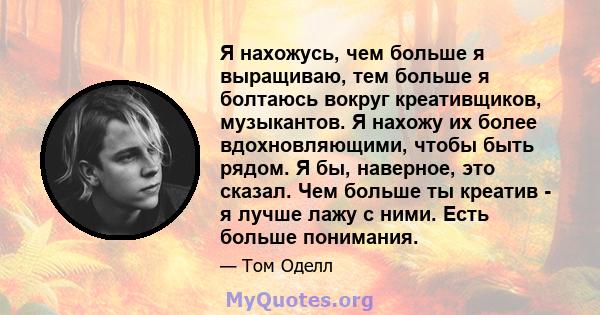 Я нахожусь, чем больше я выращиваю, тем больше я болтаюсь вокруг креативщиков, музыкантов. Я нахожу их более вдохновляющими, чтобы быть рядом. Я бы, наверное, это сказал. Чем больше ты креатив - я лучше лажу с ними.