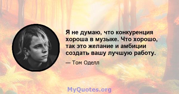 Я не думаю, что конкуренция хороша в музыке. Что хорошо, так это желание и амбиции создать вашу лучшую работу.