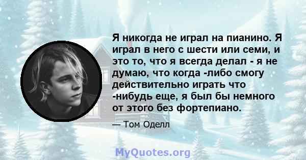 Я никогда не играл на пианино. Я играл в него с шести или семи, и это то, что я всегда делал - я не думаю, что когда -либо смогу действительно играть что -нибудь еще, я был бы немного от этого без фортепиано.