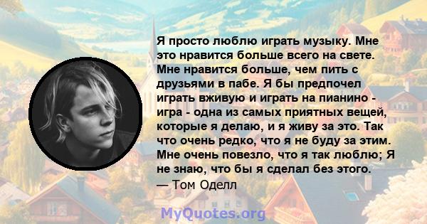 Я просто люблю играть музыку. Мне это нравится больше всего на свете. Мне нравится больше, чем пить с друзьями в пабе. Я бы предпочел играть вживую и играть на пианино - игра - одна из самых приятных вещей, которые я