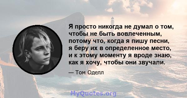 Я просто никогда не думал о том, чтобы не быть вовлеченным, потому что, когда я пишу песни, я беру их в определенное место, и к этому моменту я вроде знаю, как я хочу, чтобы они звучали.