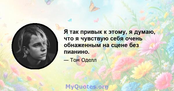 Я так привык к этому, я думаю, что я чувствую себя очень обнаженным на сцене без пианино.