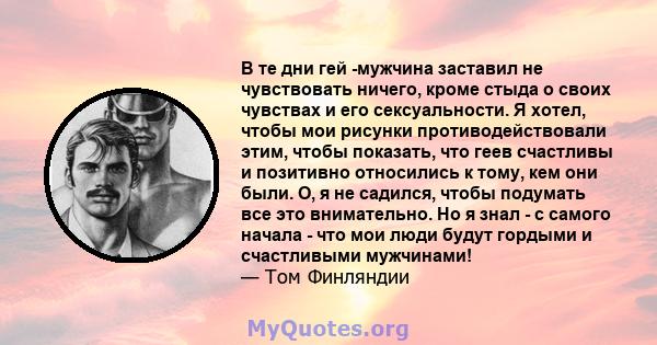 В те дни гей -мужчина заставил не чувствовать ничего, кроме стыда о своих чувствах и его сексуальности. Я хотел, чтобы мои рисунки противодействовали этим, чтобы показать, что геев счастливы и позитивно относились к