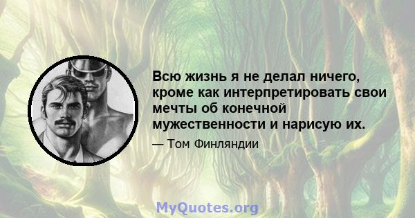 Всю жизнь я не делал ничего, кроме как интерпретировать свои мечты об конечной мужественности и нарисую их.