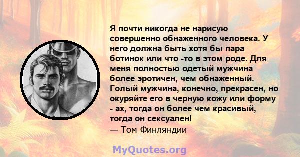 Я почти никогда не нарисую совершенно обнаженного человека. У него должна быть хотя бы пара ботинок или что -то в этом роде. Для меня полностью одетый мужчина более эротичен, чем обнаженный. Голый мужчина, конечно,