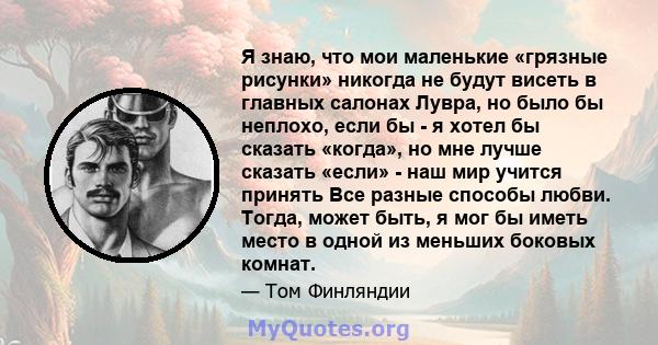 Я знаю, что мои маленькие «грязные рисунки» никогда не будут висеть в главных салонах Лувра, но было бы неплохо, если бы - я хотел бы сказать «когда», но мне лучше сказать «если» - наш мир учится принять Все разные