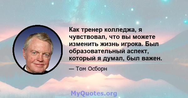 Как тренер колледжа, я чувствовал, что вы можете изменить жизнь игрока. Был образовательный аспект, который я думал, был важен.