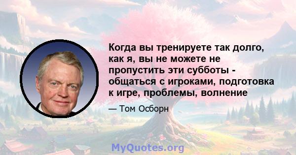 Когда вы тренируете так долго, как я, вы не можете не пропустить эти субботы - общаться с игроками, подготовка к игре, проблемы, волнение