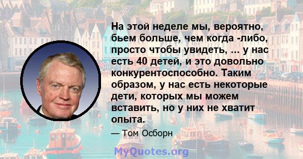 На этой неделе мы, вероятно, бьем больше, чем когда -либо, просто чтобы увидеть, ... у нас есть 40 детей, и это довольно конкурентоспособно. Таким образом, у нас есть некоторые дети, которых мы можем вставить, но у них