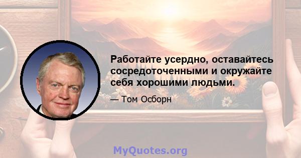 Работайте усердно, оставайтесь сосредоточенными и окружайте себя хорошими людьми.