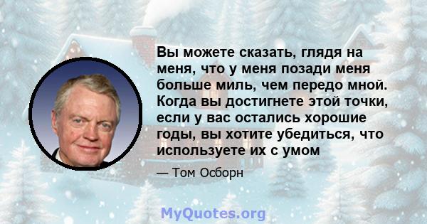 Вы можете сказать, глядя на меня, что у меня позади меня больше миль, чем передо мной. Когда вы достигнете этой точки, если у вас остались хорошие годы, вы хотите убедиться, что используете их с умом