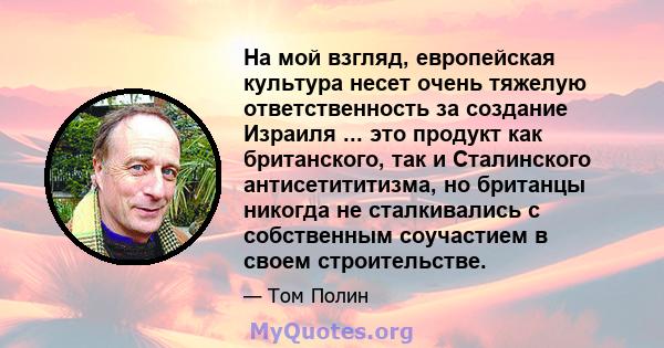 На мой взгляд, европейская культура несет очень тяжелую ответственность за создание Израиля ... это продукт как британского, так и Сталинского антисетититизма, но британцы никогда не сталкивались с собственным