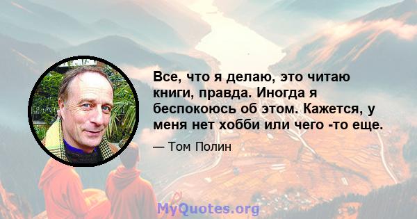 Все, что я делаю, это читаю книги, правда. Иногда я беспокоюсь об этом. Кажется, у меня нет хобби или чего -то еще.