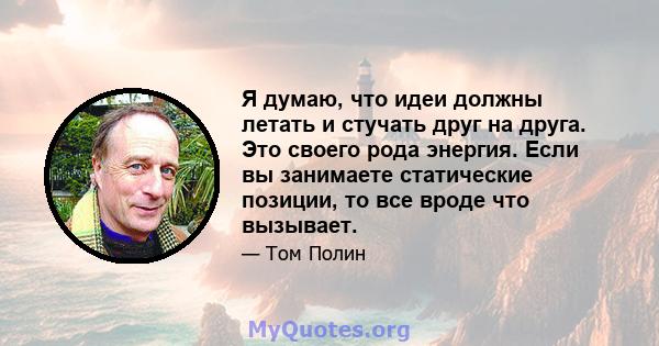 Я думаю, что идеи должны летать и стучать друг на друга. Это своего рода энергия. Если вы занимаете статические позиции, то все вроде что вызывает.