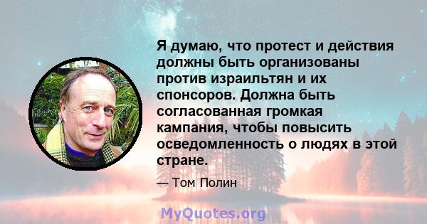 Я думаю, что протест и действия должны быть организованы против израильтян и их спонсоров. Должна быть согласованная громкая кампания, чтобы повысить осведомленность о людях в этой стране.