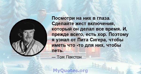 Посмотри на них в глаза. Сделайте жест включения, который он делал все время. И, прежде всего, есть хор. Поэтому я узнал от Пита Сигера, чтобы иметь что -то для них, чтобы петь.