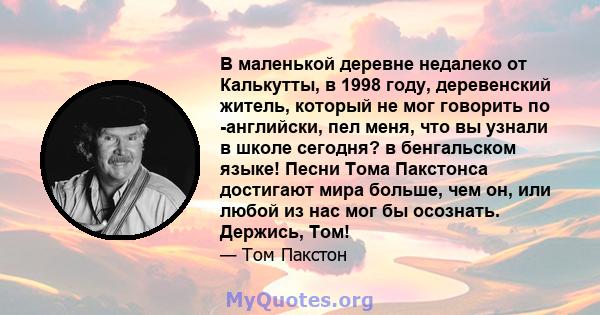 В маленькой деревне недалеко от Калькутты, в 1998 году, деревенский житель, который не мог говорить по -английски, пел меня, что вы узнали в школе сегодня? в бенгальском языке! Песни Тома Пакстонса достигают мира