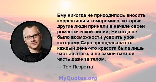 Ему никогда не приходилось вносить коррективы и компромисс, которые другие люди приняли в начале своей романтической линии; Никогда не было возможности усвоить урок, которому Сара преподавала его каждый день-что красота 