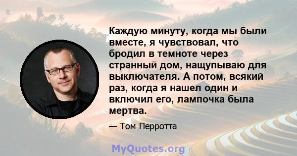 Каждую минуту, когда мы были вместе, я чувствовал, что бродил в темноте через странный дом, нащупываю для выключателя. А потом, всякий раз, когда я нашел один и включил его, лампочка была мертва.