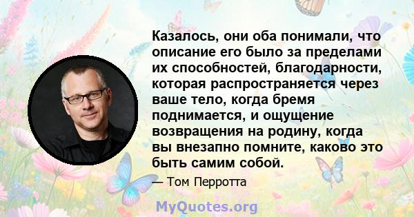 Казалось, они оба понимали, что описание его было за пределами их способностей, благодарности, которая распространяется через ваше тело, когда бремя поднимается, и ощущение возвращения на родину, когда вы внезапно