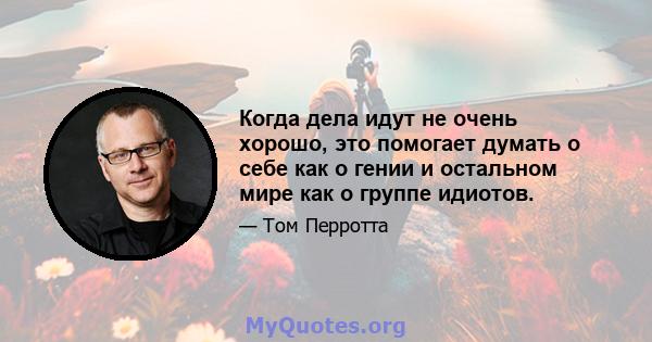 Когда дела идут не очень хорошо, это помогает думать о себе как о гении и остальном мире как о группе идиотов.