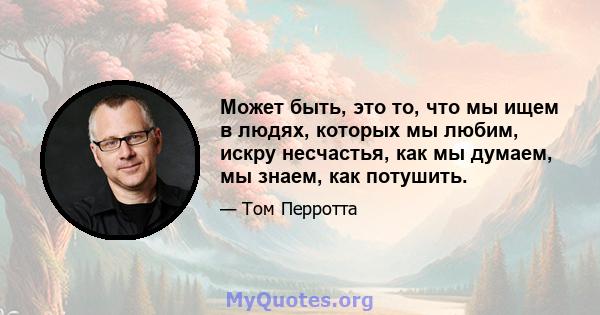 Может быть, это то, что мы ищем в людях, которых мы любим, искру несчастья, как мы думаем, мы знаем, как потушить.