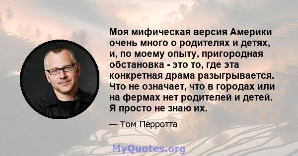 Моя мифическая версия Америки очень много о родителях и детях, и, по моему опыту, пригородная обстановка - это то, где эта конкретная драма разыгрывается. Что не означает, что в городах или на фермах нет родителей и