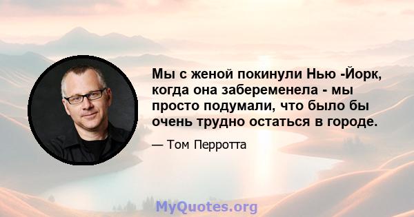 Мы с женой покинули Нью -Йорк, когда она забеременела - мы просто подумали, что было бы очень трудно остаться в городе.