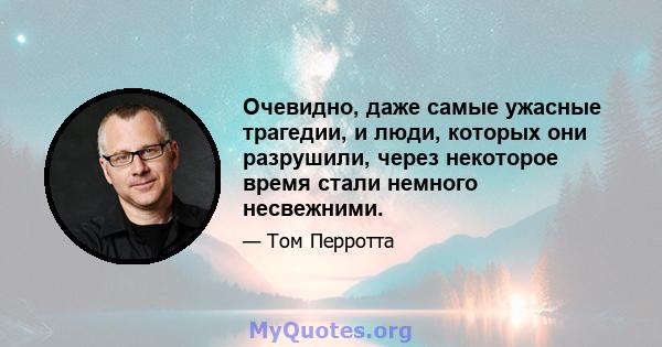 Очевидно, даже самые ужасные трагедии, и люди, которых они разрушили, через некоторое время стали немного несвежними.