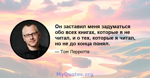 Он заставил меня задуматься обо всех книгах, которые я не читал, и о тех, которые я читал, но не до конца понял.