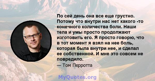 По сей день она все еще грустно. Потому что внутри нас нет какого -то конечного количества боли. Наши тела и умы просто продолжают изготовить его. Я просто говорю, что в тот момент я взял на нее боль, которая была