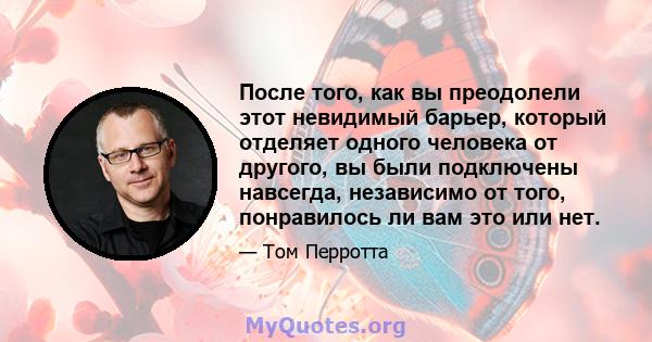 После того, как вы преодолели этот невидимый барьер, который отделяет одного человека от другого, вы были подключены навсегда, независимо от того, понравилось ли вам это или нет.