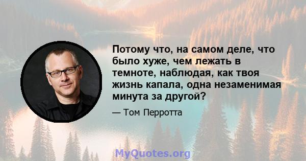 Потому что, на самом деле, что было хуже, чем лежать в темноте, наблюдая, как твоя жизнь капала, одна незаменимая минута за другой?