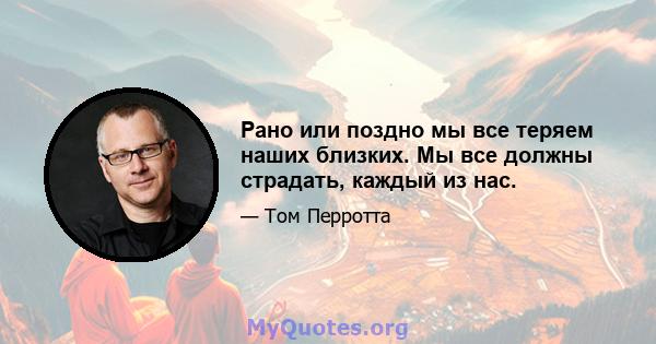 Рано или поздно мы все теряем наших близких. Мы все должны страдать, каждый из нас.