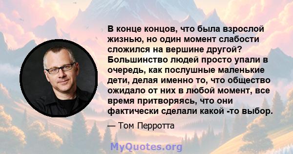 В конце концов, что была взрослой жизнью, но один момент слабости сложился на вершине другой? Большинство людей просто упали в очередь, как послушные маленькие дети, делая именно то, что общество ожидало от них в любой