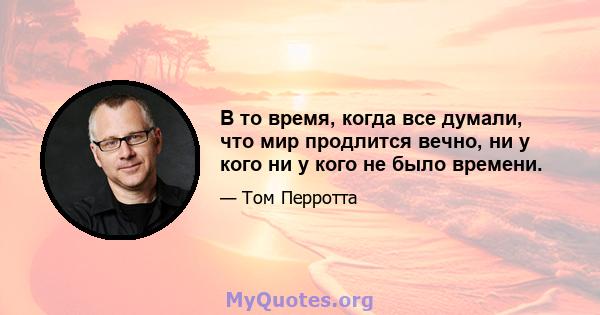 В то время, когда все думали, что мир продлится вечно, ни у кого ни у кого не было времени.